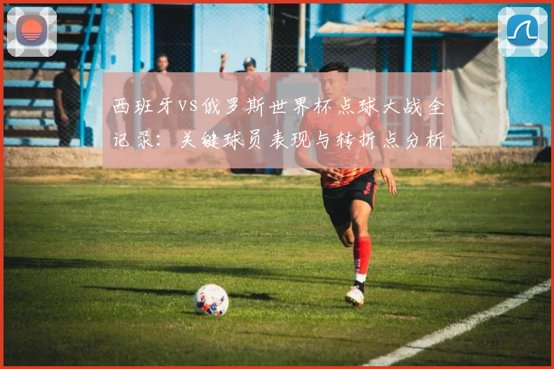 西班牙vs俄罗斯世界杯点球大战全记录：关键球员表现与转折点分析