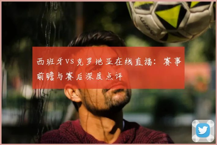西班牙vs克罗地亚在线直播：赛事前瞻与赛后深度点评