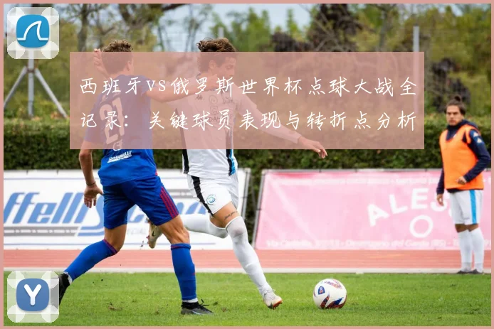 西班牙vs俄罗斯世界杯点球大战全记录：关键球员表现与转折点分析